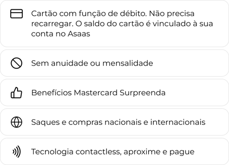 Cartão com função de débito, não precisa recarregar. O saldo do cartão é vinculado à sua conta no Asaas. Sem anuidade ou mensalidade. Benefícios Mastercard Surpreenda. Saques e compras nacionais e internacionais. Tecnologia contactless.