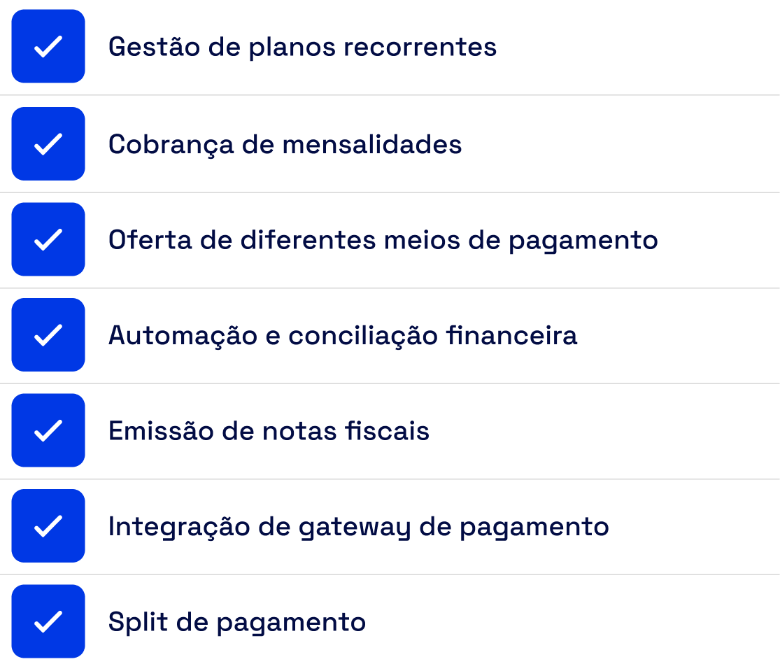 Gestão de planos recorrentes, cobrança de mensalidades, oferta de diferentes meios de pagamento, automação e conciliação financeira, emissão de notas fiscais, integração com gateway de pagamento e split de pagamento.